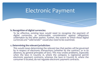 Electronic Payment


b. Recognition of digital currencies:
   To be effective, existing laws would need to recognise the payment of
   digital currencies, as enforceable consideration against obligations
   undertaken by the other parties. Further, the extent to which these digital
   currencies are “valid tender” would also need to be examined.

c. Determining the relevant jurisdiction:
    This would mean determining the relevant law that parties will be governed
    by in respect of electronic transactions (whether by the contract, or in its
    absence, by general principles of law). This may create problems, especially
    when the laws in Country A, where the company is registered permit
    electronic payment contracts, whereas the laws in Country B, where the
    consumer is located, do not regulate electronic payment contracts.
 