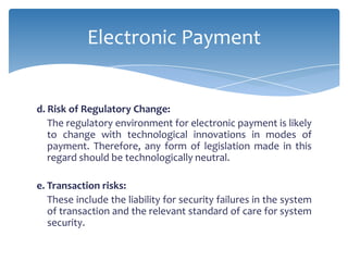 Electronic Payment


d. Risk of Regulatory Change:
   The regulatory environment for electronic payment is likely
   to change with technological innovations in modes of
   payment. Therefore, any form of legislation made in this
   regard should be technologically neutral.

e. Transaction risks:
   These include the liability for security failures in the system
   of transaction and the relevant standard of care for system
   security.
 