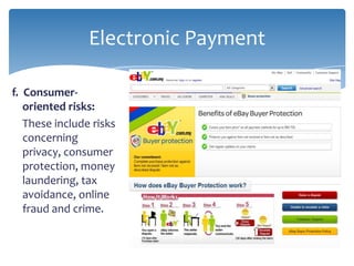 Electronic Payment

f. Consumer-
   oriented risks:
   These include risks
   concerning
   privacy, consumer
   protection, money
   laundering, tax
   avoidance, online
   fraud and crime.
 