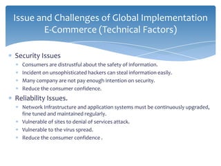 Issue and Challenges of Global Implementation
        E-Commerce (Technical Factors)

Security Issues
  Consumers are distrustful about the safety of information.
  Incident on unsophisticated hackers can steal information easily.
  Many company are not pay enough intention on security.
  Reduce the consumer confidence.
Reliability Issues.
  Network Infrastructure and application systems must be continuously upgraded,
  fine tuned and maintained regularly.
  Vulnerable of sites to denial of services attack.
  Vulnerable to the virus spread.
  Reduce the consumer confidence .
 