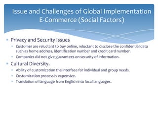 Issue and Challenges of Global Implementation
         E-Commerce (Social Factors)

Privacy and Security Issues
  Customer are reluctant to buy online, reluctant to disclose the confidential data
  such as home address, identification number and credit card number.
  Companies did not give guarantees on security of information.
Cultural Diversity.
  Ability of customization the interface for individual and group needs.
  Customization process is expensive.
  Translation of language from English into local languages.
 