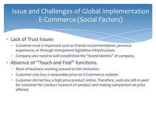Issue and Challenges of Global Implementation
         E-Commerce (Social Factors)

Lack of Trust Issues
  Customer trust is important such as friends recommendation, previous
  experience, or through transparent legislative infrastructure.
  Company also need to well established the “brand identity” of company.
Absence of “Touch and Feel” functions.
  Most of business working around on this limitation.
  Customer only buy a reasonable price on E-Commerce website.
  Customer did not buy a high price product online. Therefore, web site still in used
  for customer for conduct research on product and making comparison on price
  offered.
 