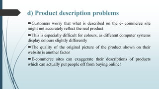 d) Product description problems
Customers worry that what is described on the e- commerce site
might not accurately refle...