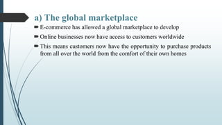 a) The global marketplace
E-commerce has allowed a global marketplace to develop
Online businesses now have access to cu...