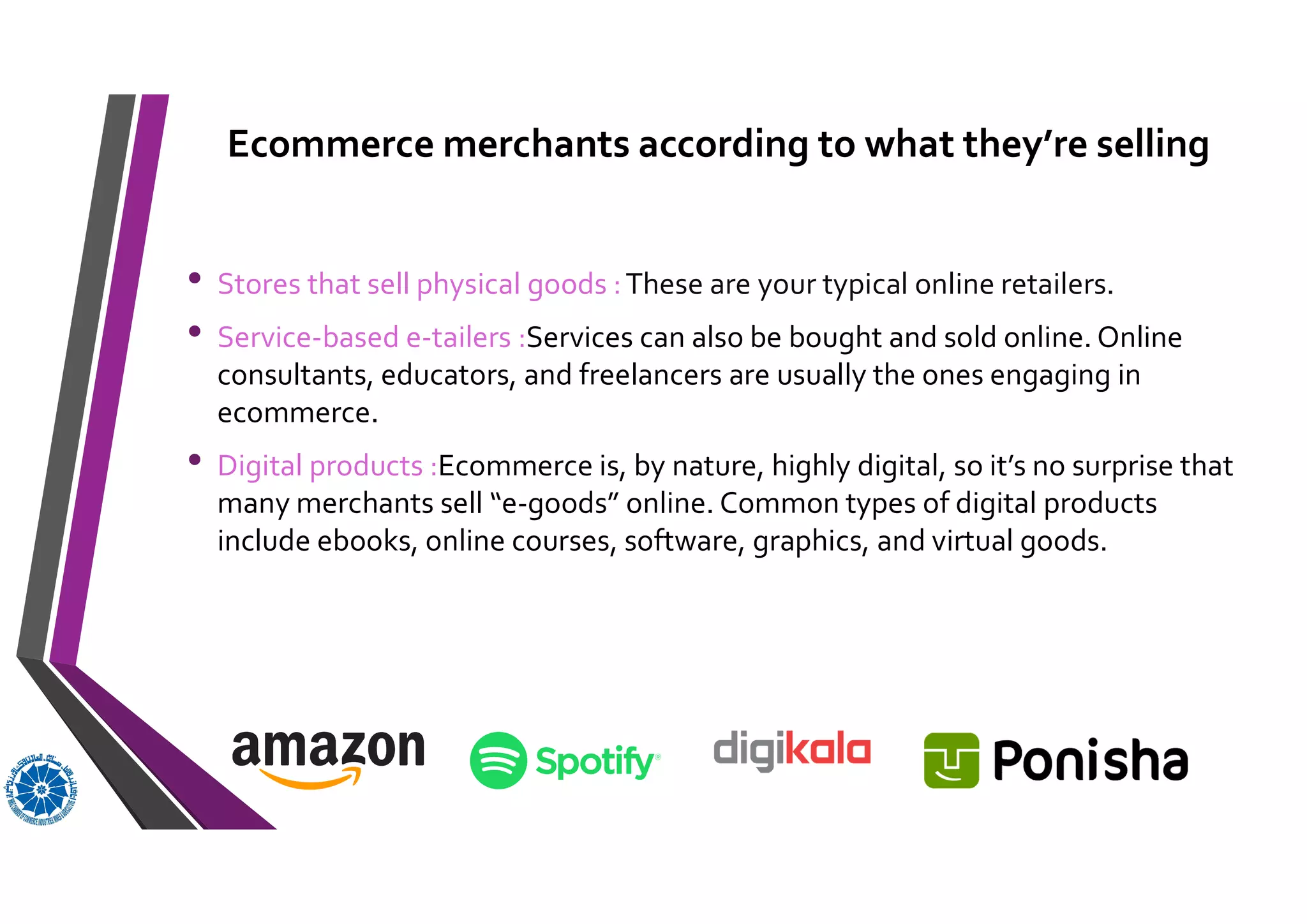 Ecommerce merchants according to what they’re selling
• Stores that sell physical goods :These are your typical online retailers.
• Service-based e-tailers :Services can also be bought and sold online. Online
consultants, educators, and freelancers are usually the ones engaging in
ecommerce.
• Digital products :Ecommerce is, by nature, highly digital, so it’s no surprise that
many merchants sell “e-goods” online. Common types of digital products
include ebooks, online courses, software, graphics, and virtual goods.
 