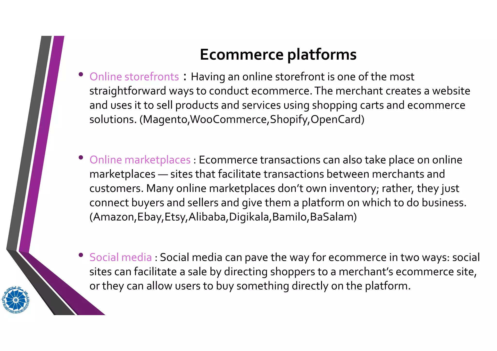 Ecommerce platforms
• Online storefronts : Having an online storefront is one of the most
straightforward ways to conduct ecommerce.The merchant creates a website
and uses it to sell products and services using shopping carts and ecommerce
solutions. (Magento,WooCommerce,Shopify,OpenCard)
• Online marketplaces : Ecommerce transactions can also take place on online
marketplaces — sites that facilitate transactions between merchants and
customers. Many online marketplaces don’t own inventory; rather, they just
connect buyers and sellers and give them a platform on which to do business.
(Amazon,Ebay,Etsy,Alibaba,Digikala,Bamilo,BaSalam)
• Social media : Social media can pave the way for ecommerce in two ways: social
sites can facilitate a sale by directing shoppers to a merchant’s ecommerce site,
or they can allow users to buy something directly on the platform.
 
