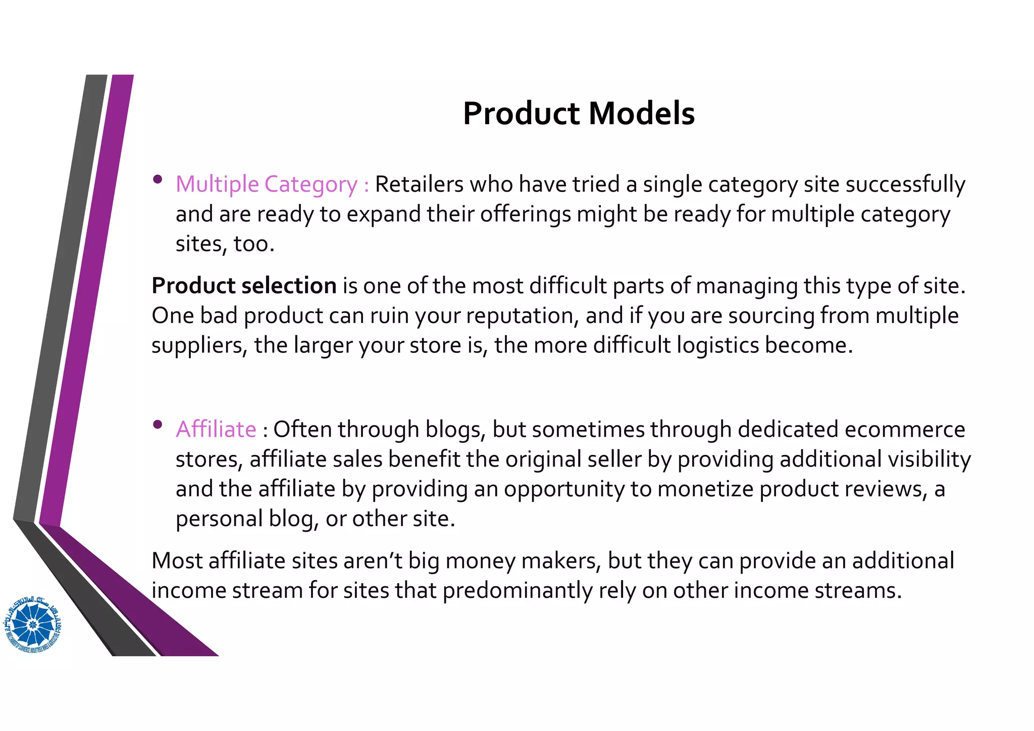 Product Models
• Multiple Category : Retailers who have tried a single category site successfully
and are ready to expand their offerings might be ready for multiple category
sites, too.
Product selection is one of the most difficult parts of managing this type of site.
One bad product can ruin your reputation, and if you are sourcing from multiple
suppliers, the larger your store is, the more difficult logistics become.
• Affiliate : Often through blogs, but sometimes through dedicated ecommerce
stores, affiliate sales benefit the original seller by providing additional visibility
and the affiliate by providing an opportunity to monetize product reviews, a
personal blog, or other site.
Most affiliate sites aren’t big money makers, but they can provide an additional
income stream for sites that predominantly rely on other income streams.
 