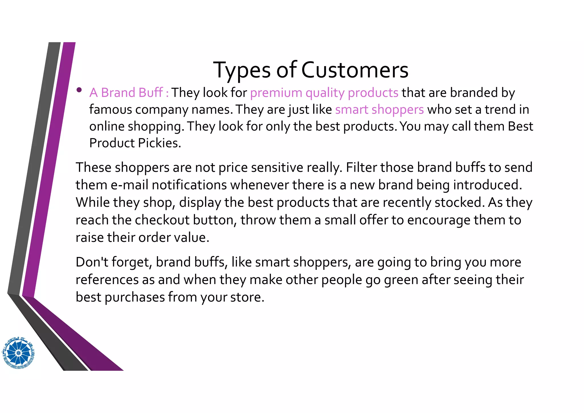 Types of Customers
• A Brand Buff :They look for premium quality products that are branded by
famous company names.They are just like smart shoppers who set a trend in
online shopping.They look for only the best products.You may call them Best
Product Pickies.
These shoppers are not price sensitive really. Filter those brand buffs to send
them e-mail notifications whenever there is a new brand being introduced.
While they shop, display the best products that are recently stocked. As they
reach the checkout button, throw them a small offer to encourage them to
raise their order value.
Don't forget, brand buffs, like smart shoppers, are going to bring you more
references as and when they make other people go green after seeing their
best purchases from your store.
 
