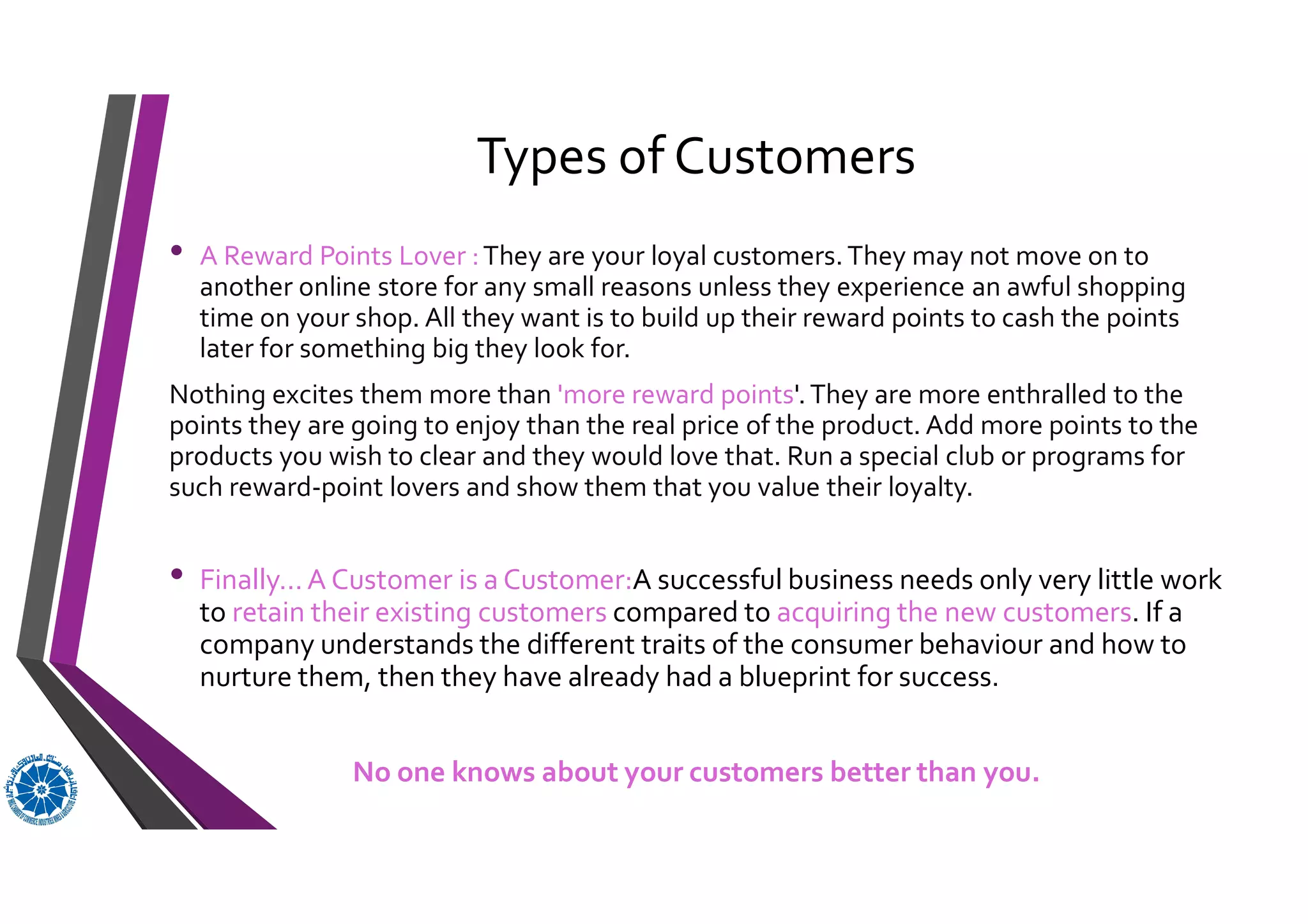 Types of Customers
• A Reward Points Lover :They are your loyal customers.They may not move on to
another online store for any small reasons unless they experience an awful shopping
time on your shop. All they want is to build up their reward points to cash the points
later for something big they look for.
Nothing excites them more than 'more reward points'.They are more enthralled to the
points they are going to enjoy than the real price of the product. Add more points to the
products you wish to clear and they would love that. Run a special club or programs for
such reward-point lovers and show them that you value their loyalty.
• Finally...A Customer is a Customer:A successful business needs only very little work
to retain their existing customers compared to acquiring the new customers. If a
company understands the different traits of the consumer behaviour and how to
nurture them, then they have already had a blueprint for success.
No one knows about your customers better than you.
 