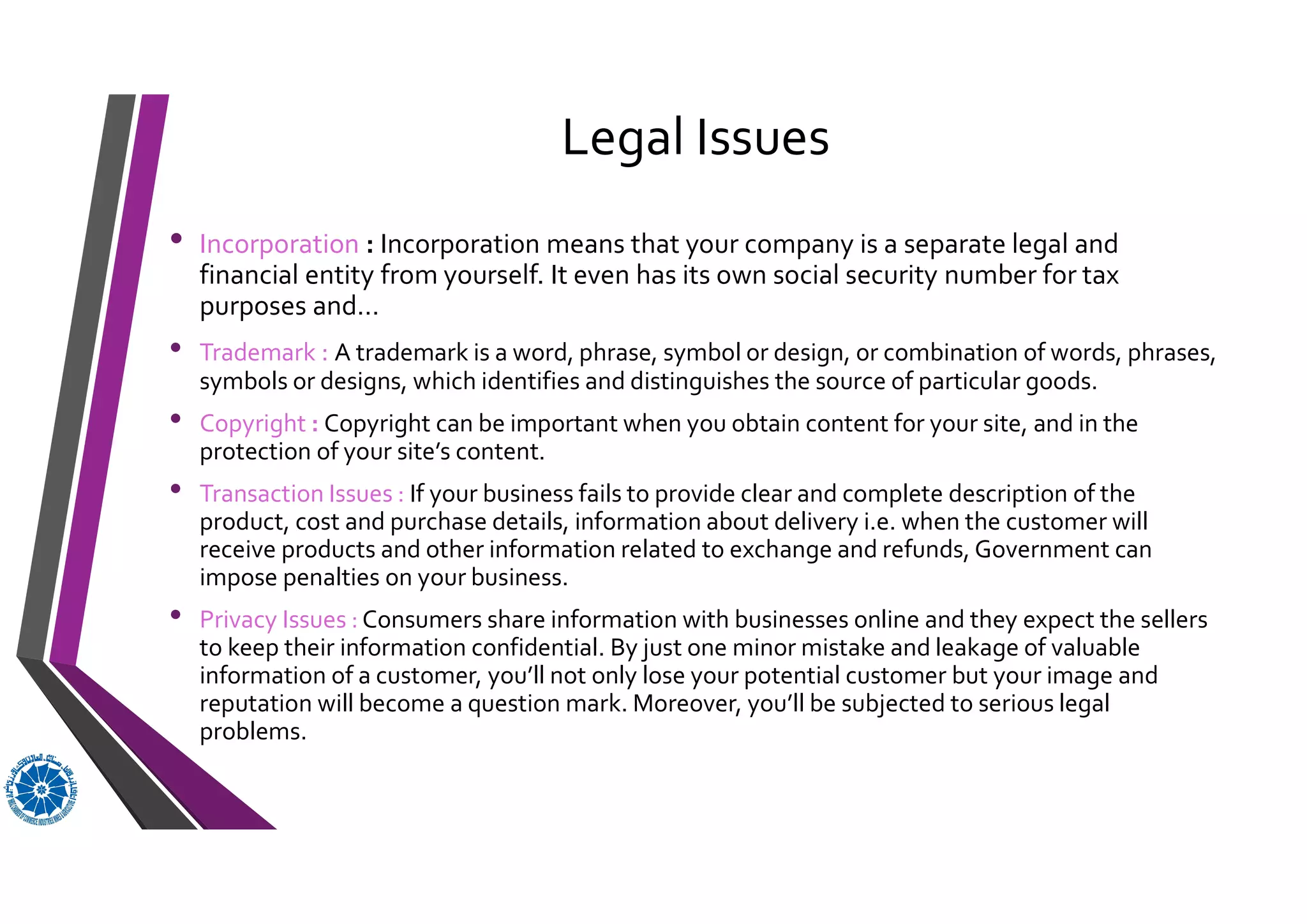 Legal Issues
• Incorporation : Incorporation means that your company is a separate legal and
financial entity from yourself. It even has its own social security number for tax
purposes and…
• Trademark : A trademark is a word, phrase, symbol or design, or combination of words, phrases,
symbols or designs, which identifies and distinguishes the source of particular goods.
• Copyright : Copyright can be important when you obtain content for your site, and in the
protection of your site’s content.
• Transaction Issues : If your business fails to provide clear and complete description of the
product, cost and purchase details, information about delivery i.e. when the customer will
receive products and other information related to exchange and refunds, Government can
impose penalties on your business.
• Privacy Issues : Consumers share information with businesses online and they expect the sellers
to keep their information confidential. By just one minor mistake and leakage of valuable
information of a customer, you’ll not only lose your potential customer but your image and
reputation will become a question mark. Moreover, you’ll be subjected to serious legal
problems.
 