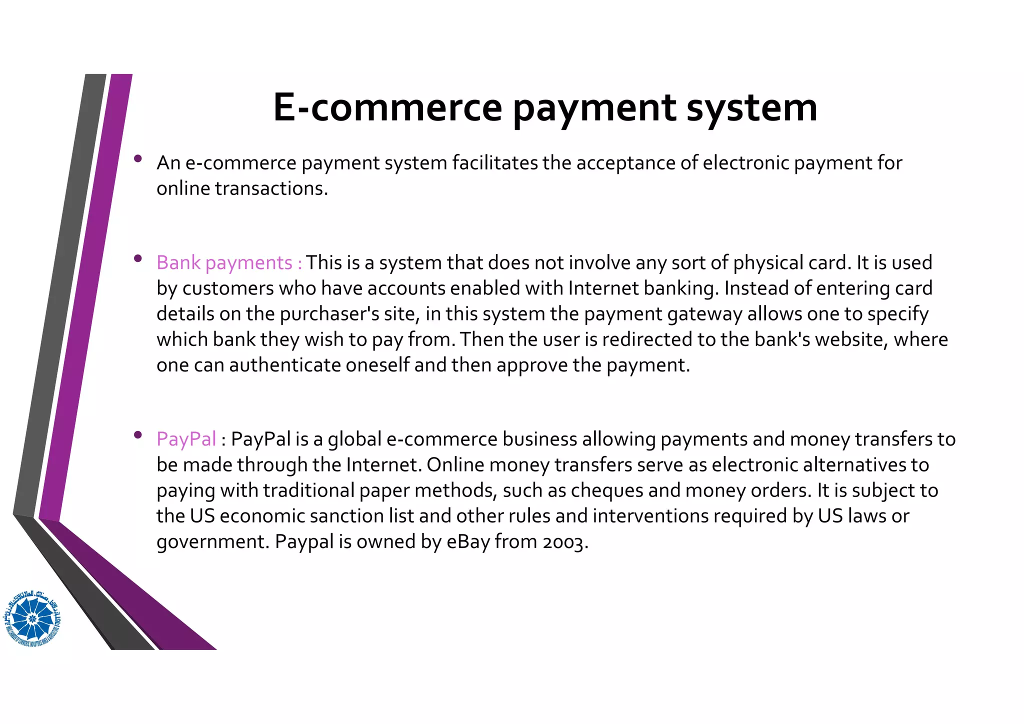 E-commerce payment system
• An e-commerce payment system facilitates the acceptance of electronic payment for
online transactions.
• Bank payments :This is a system that does not involve any sort of physical card. It is used
by customers who have accounts enabled with Internet banking. Instead of entering card
details on the purchaser's site, in this system the payment gateway allows one to specify
which bank they wish to pay from.Then the user is redirected to the bank's website, where
one can authenticate oneself and then approve the payment.
• PayPal : PayPal is a global e-commerce business allowing payments and money transfers to
be made through the Internet. Online money transfers serve as electronic alternatives to
paying with traditional paper methods, such as cheques and money orders. It is subject to
the US economic sanction list and other rules and interventions required by US laws or
government. Paypal is owned by eBay from 2003.
 