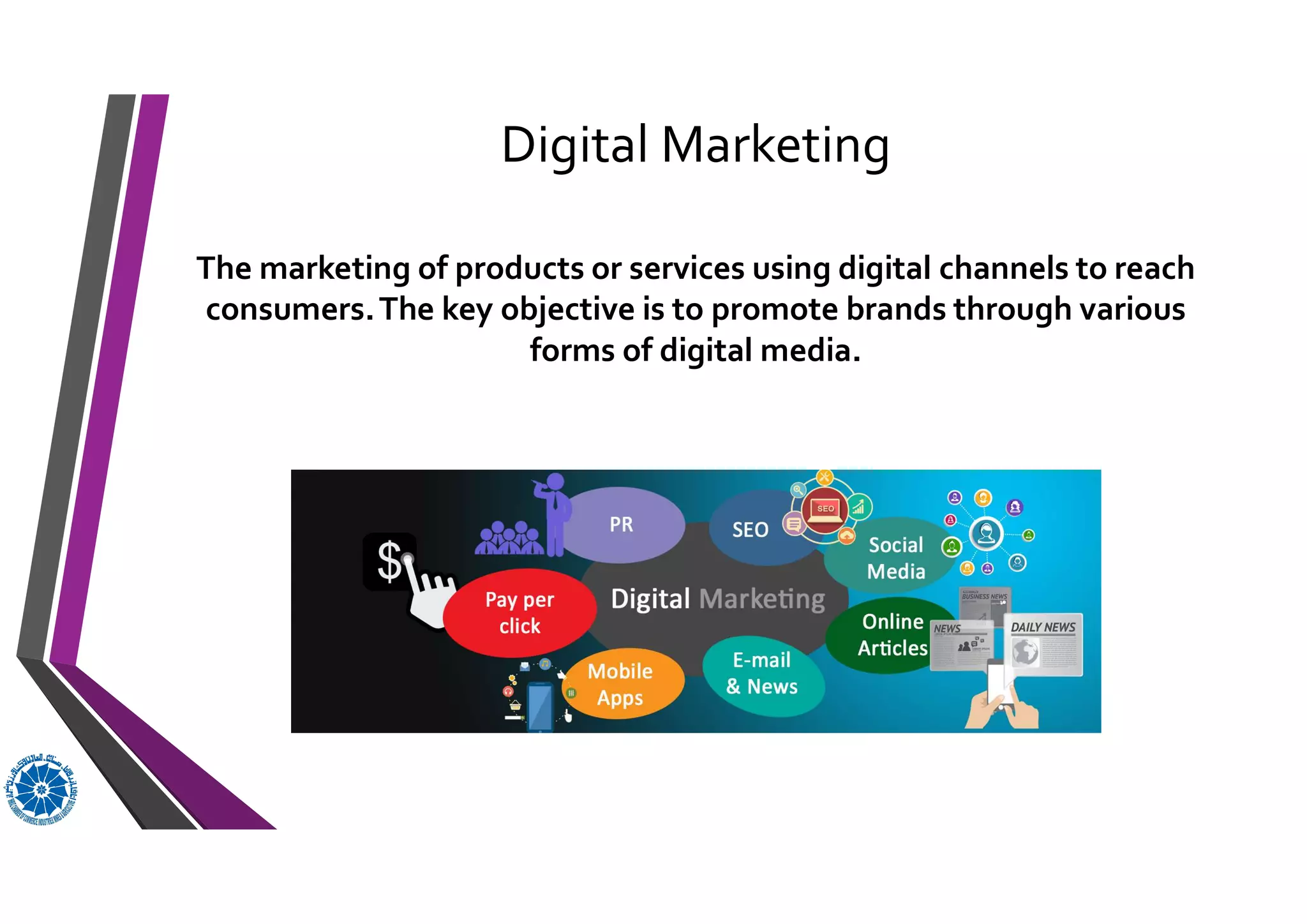Digital Marketing
The marketing of products or services using digital channels to reach
consumers.The key objective is to promote brands through various
forms of digital media.
 