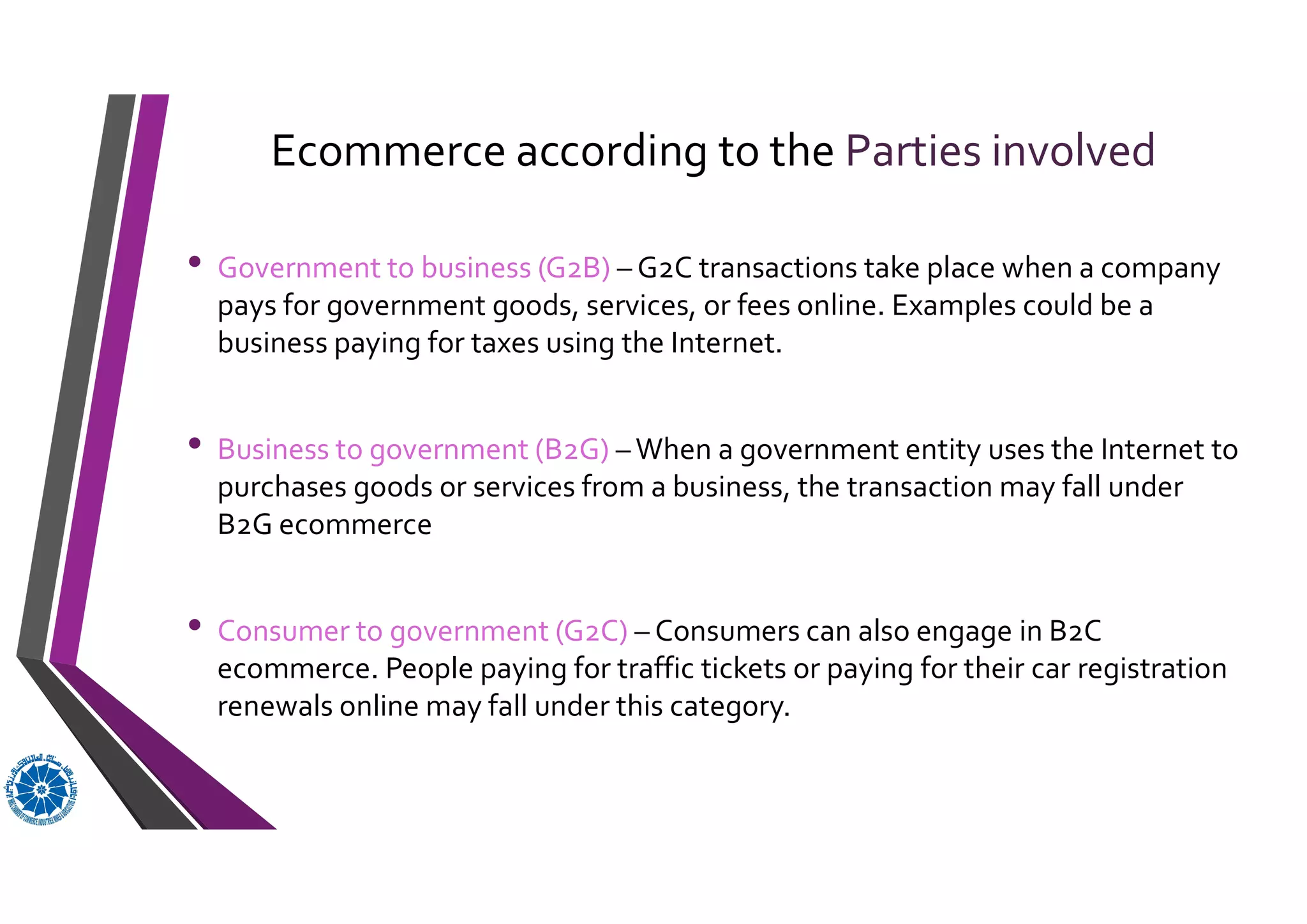 Ecommerce according to the Parties involved
• Government to business (G2B) – G2C transactions take place when a company
pays for government goods, services, or fees online. Examples could be a
business paying for taxes using the Internet.
• Business to government (B2G) – When a government entity uses the Internet to
purchases goods or services from a business, the transaction may fall under
B2G ecommerce
• Consumer to government (G2C) – Consumers can also engage in B2C
ecommerce. People paying for traffic tickets or paying for their car registration
renewals online may fall under this category.
 
