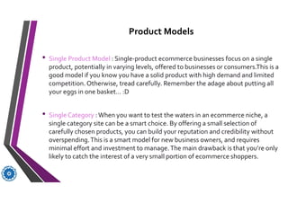 Product Models
• Single Product Model : Single-product ecommerce businesses focus on a single
product, potentially in varying levels, offered to businesses or consumers.This is a
good model if you know you have a solid product with high demand and limited
competition. Otherwise, tread carefully. Remember the adage about putting all
your eggs in one basket… :D
• Single Category : When you want to test the waters in an ecommerce niche, a
single category site can be a smart choice. By offering a small selection of
carefully chosen products, you can build your reputation and credibility without
overspending.This is a smart model for new business owners, and requires
minimal effort and investment to manage.The main drawback is that you’re only
likely to catch the interest of a very small portion of ecommerce shoppers.
 