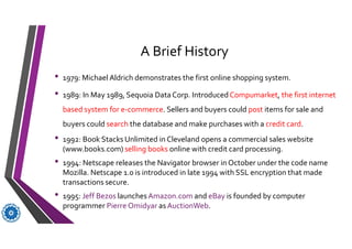 A Brief History
• 1979: Michael Aldrich demonstrates the first online shopping system.
• 1989: In May 1989, Sequoia Data Corp. IntroducedCompumarket, the first internet
based system for e-commerce. Sellers and buyers could post items for sale and
buyers could search the database and make purchases with a credit card.
• 1992: Book Stacks Unlimited in Cleveland opens a commercial sales website
(www.books.com) selling books online with credit card processing.
• 1994: Netscape releases the Navigator browser in October under the code name
Mozilla. Netscape 1.0 is introduced in late 1994 with SSL encryption that made
transactions secure.
• 1995: Jeff Bezos launchesAmazon.com and eBay is founded by computer
programmer Pierre Omidyar as AuctionWeb.
 