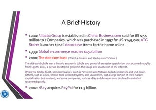 A Brief History
• 1999: Alibaba Group is established in China. Business.com sold for US $7.5
million to eCompanies, which was purchased in 1997 for US $149,000. ATG
Stores launches to sell decorative items for the home online.
• 1999: Global e-commerce reaches $150 billion
• 2000:The dot-com bust. (Watch e-Dreams and Startup.comTv Show )
The dot-com bubble was a historic economic bubble and period of excessive speculation that occurred roughly
from 1997 to 2001, a period of extreme growth in the usage and adaptation of the Internet.
When the bubble burst, some companies, such as Pets.com and Webvan, failed completely and shut down.
Others, such as Cisco, whose stock declined by 86%, and Qualcomm, lost a large portion of their market
capitalization but survived, and some companies, such as eBay and Amazon.com, declined in value but
recovered quickly.
• 2002: eBay acquires PayPal for $1.5 billion.
 