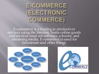 E-commerce is a trading in products or
services using the Internet. Some online goods
and services used are software ,e-books, and
streaming media. E-commerce is used for
businesses and other things
 