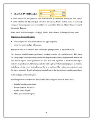 8
• SEARCH INTERFACES
A search interface is the graphical user interface used by employees to search a data source.
A search interface can be developed for use on any device, from a mobile phone to a desktop
computer. This component is an interface between user and the database. It helps the user to search
through the database.
Some search interface examples: Swiftype, Algolia, Jira Atlassian, FullStory and many more….
Importance of Search Engines:
• Search engines are part of daily life for two types of people.
• Users who search and get information
Site owners who try to optimize their websites for getting top rank in the search results.
User do more than billions of searches only on Google to find relevant information. This opens
out a huge scope for businesses and online content publishers to attract people to their website for
free. Search engines follow guidelines and have their own algorithm to decide the ranking of
websites in search results. Optimizing websites for Google and other search engines is an essential
part of any website owner for reaching out the large audience. The visitors can generate revenue
for site owners either through advertisements displayed on the site or though purchasing products.
Different Types of Search Engines
Search engines are classified into the following three categories based on how it works.
1. Crawler based search engines
2. Human powered directories
3. Hybrid search engines
4. Other special search engines
 