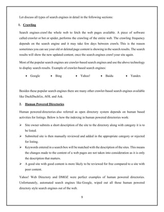 9
Let discuss all types of search engines in detail in the following sections:
1. Crawling
Search engines crawl the whole web to fetch the web pages available. A piece of software
called crawler or bot or spider, performs the crawling of the entire web. The crawling frequency
depends on the search engine and it may take few days between crawls. This is the reason
sometimes you can see your old or deleted page content is showing in the search results. The search
results will show the new updated content, once the search engines crawl your site again.
Most of the popular search engines are crawler-based search engines and use the above technology
to display search results. Example of crawler-based search engines:
• Google • Bing • Yahoo! • Baidu • Yandex
Besides these popular search engines there are many other crawler-based search engines available
like DuckDuckGo, AOL and Ask.
2. Human Powered Directories
Human powered directories also referred as open directory system depends on human based
activities for listings. Below is how the indexing in human powered directories work:
➢ Site owner submits a short description of the site to the directory along with category it is to
be listed.
➢ Submitted site is then manually reviewed and added in the appropriate category or rejected
for listing.
➢ Keywords entered in a search box will be matched with the description of the sites. This means
the changes made to the content of a web pages are not taken into consideration as it is only
the description that matters.
➢ A good site with good content is more likely to be reviewed for free compared to a site with
poor content.
Yahoo! Web Directory and DMOZ were perfect examples of human powered directories.
Unfortunately, automated search engines like Google, wiped out all those human powered
directory style search engines out of the web.
 