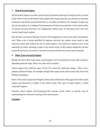 10
3. Hybrid Search Engines
Hybrid Search Engines use both crawler based and manual indexing for listing the sites in search
results. Most of the crawler-based search engines like Google basically uses crawlers as a primary
mechanism and human powered directories as secondary mechanism. For example, Google may
take the description of a webpage from human powered directories and show in the search results.
As human powered directories are disappearing, hybrid types are becoming more and more
crawler-based search engines.
But still there are manual filtering of search result happening to remove the copied and spammy
sites. When a site is being identified for spammy activities, the website owner needs to take
corrective action and resubmit the site to search engines. The experts do manual review of the
submitted site before including it again in the search results. In this manner though the crawlers
control the processes, the control is manual to monitor and show the search results naturally.
4. Other Types of Search Engines
Besides the above three major types, search engines can be classified into many other categories
depending upon the usage. Below are some of the examples:
Search engines have different types of bots for exclusively displaying images, videos, news,
products and local listings. For example, Google News page can be used to search only news from
different newspapers.
Some of the search engines like Dogpile collects meta information of the pages from other search
engines and directories to display in the search results. This type of search engines is called
metasearch engines.
Semantic search engines like Swoogle provide accurate search results on specific area by
understanding the contextual meaning of the search queries.
Examples
 