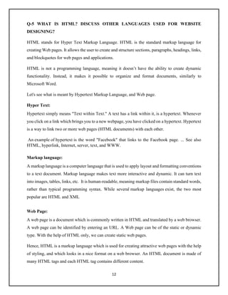 12
Q-5 WHAT IS HTML? DISCUSS OTHER LANGUAGES USED FOR WEBSITE
DESIGNING?
HTML stands for Hyper Text Markup Language. HTML is the standard markup language for
creating Web pages. It allows the user to create and structure sections, paragraphs, headings, links,
and blockquotes for web pages and applications.
HTML is not a programming language, meaning it doesn’t have the ability to create dynamic
functionality. Instead, it makes it possible to organize and format documents, similarly to
Microsoft Word.
Let's see what is meant by Hypertext Markup Language, and Web page.
Hyper Text:
Hypertext simply means "Text within Text." A text has a link within it, is a hypertext. Whenever
you click on a link which brings you to a new webpage, you have clicked on a hypertext. Hypertext
is a way to link two or more web pages (HTML documents) with each other.
An example of hypertext is the word "Facebook" that links to the Facebook page. ... See also
HTML, hyperlink, Internet, server, text, and WWW.
Markup language:
A markup language is a computer language that is used to apply layout and formatting conventions
to a text document. Markup language makes text more interactive and dynamic. It can turn text
into images, tables, links, etc. It is human-readable, meaning markup files contain standard words,
rather than typical programming syntax. While several markup languages exist, the two most
popular are HTML and XML
Web Page:
A web page is a document which is commonly written in HTML and translated by a web browser.
A web page can be identified by entering an URL. A Web page can be of the static or dynamic
type. With the help of HTML only, we can create static web pages.
Hence, HTML is a markup language which is used for creating attractive web pages with the help
of styling, and which looks in a nice format on a web browser. An HTML document is made of
many HTML tags and each HTML tag contains different content.
 