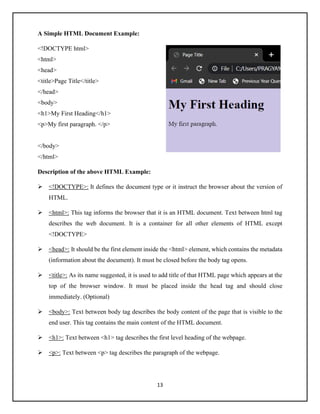 13
A Simple HTML Document Example:
<!DOCTYPE html>
<html>
<head>
<title>Page Title</title>
</head>
<body>
<h1>My First Heading</h1>
<p>My first paragraph. </p>
</body>
</html>
Description of the above HTML Example:
➢ <!DOCTYPE>: It defines the document type or it instruct the browser about the version of
HTML.
➢ <html>: This tag informs the browser that it is an HTML document. Text between html tag
describes the web document. It is a container for all other elements of HTML except
<!DOCTYPE>
➢ <head>: It should be the first element inside the <html> element, which contains the metadata
(information about the document). It must be closed before the body tag opens.
➢ <title>: As its name suggested, it is used to add title of that HTML page which appears at the
top of the browser window. It must be placed inside the head tag and should close
immediately. (Optional)
➢ <body>: Text between body tag describes the body content of the page that is visible to the
end user. This tag contains the main content of the HTML document.
➢ <h1>: Text between <h1> tag describes the first level heading of the webpage.
➢ <p>: Text between <p> tag describes the paragraph of the webpage.
 