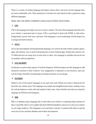 14
There is a variety of coding languages developers choose from, and most use the language they
are most comfortable with. Their preference is formed over time based on their experience using
different languages.
HERE ARE THE MOST COMMON LANGUAGES OTHER THAN HTML:
1. CSS
CSS is the language developers can use to style a website. The style sheet language describes how
your website is presented and its layout. CSS is used hand in hand with HTML to add colors,
backgrounds, layouts, font sizes, and more. This language is a core technology web developer use
to design and build websites.
2. JAVA
Java is the most popular web programming language. It is used to develop website content, games,
apps, and software. Java is used in the production of most Android apps. Studies have shown over
15 billion devices are using Java in some form or other. Java language is portable and can be run
on multiple software platforms.
3. JAVASCRIPT
JavaScript is used in many aspects of web development. Web developers use this language to add
interactive elements to their websites. User engagement is important to your business, and your
web developer should be incorporating JavaScript elements in your design.
4. PYTHON
Python is one of the easiest languages to use and work with. Python can create a framework for
basically any website need. This language uses simple and straightforward syntax, making it easy
for web developers to work with and explain to their users. Some familiar sites that are using this
language are Pinterest and Instagram.
5. SQL
SQL is a database query language that is used when your website is computing large amounts of
data. Using SQL allows you to gather data from different databases and use it to cater your website
to your target audience. This language is not used alone; instead, it is paired with others to get the
most out of your customer database and website development.
 