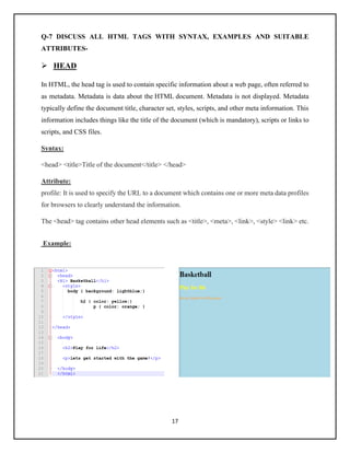 17
Q-7 DISCUSS ALL HTML TAGS WITH SYNTAX, EXAMPLES AND SUITABLE
ATTRIBUTES-
➢ HEAD
In HTML, the head tag is used to contain specific information about a web page, often referred to
as metadata. Metadata is data about the HTML document. Metadata is not displayed. Metadata
typically define the document title, character set, styles, scripts, and other meta information. This
information includes things like the title of the document (which is mandatory), scripts or links to
scripts, and CSS files.
Syntax:
<head> <title>Title of the document</title> </head>
Attribute:
profile: It is used to specify the URL to a document which contains one or more meta data profiles
for browsers to clearly understand the information.
The <head> tag contains other head elements such as <title>, <meta>, <link>, <style> <link> etc.
Example:
 