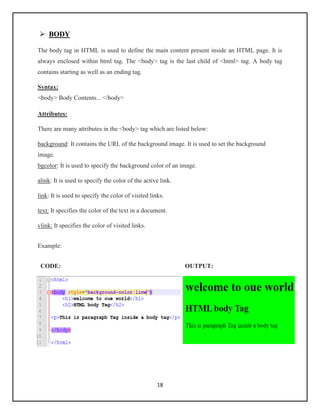 18
➢ BODY
The body tag in HTML is used to define the main content present inside an HTML page. It is
always enclosed within html tag. The <body> tag is the last child of <html> tag. A body tag
contains starting as well as an ending tag.
Syntax:
<body> Body Contents... </body>
Attributes:
There are many attributes in the <body> tag which are listed below:
background: It contains the URL of the background image. It is used to set the background
image.
bgcolor: It is used to specify the background color of an image.
alink: It is used to specify the color of the active link.
link: It is used to specify the color of visited links.
text: It specifies the color of the text in a document.
vlink: It specifies the color of visited links.
Example:
CODE: OUTPUT:
 
