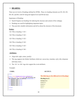 19
➢ HEADING
There are six levels of headings defined by HTML. These six heading elements are H1, H2, H3,
H4, H5, and H6; with H1 being the highest level and H6 the least.
Importance of Heading:
➢ Search Engines use headings for indexing the structure and content of the webpage.
➢ Headings are used for highlighting important topics.
➢ They provide valuable information and tell us about the structure of the document.
Syntax:
<h1>This is heading 1</h1>
<h2>This is heading 2</h2>
<h3>This is heading 3</h3>
<h4>This is heading 4</h4>
<h5>This is heading 5</h5>
<h6>This is heading 6</h6>
Attributes:
➢ Align (left, right, center, justify)
➢ This tag supports the Global Attributes which are: access key, translate, style, title, dropzone
and many more....
➢ The <h1> to <h6> tags also support the event attributes.
Example:
CODE: OUTPUT:
 
