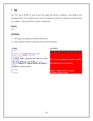 20
➢ BR
The <br> tag in HTML is used to give the single line break or produces a line break in text
(carriage-return). It is an empty tag so it does not contain an end tag. It is useful for writing a poem
or an address, where the division of lines is significant.
Syntax:
<br>
Attributes:
➢ This tag once accepts an attribute called clear,
➢ clear: Indicates where to begin the next line after the break.
CODE: OUTPUT:
 