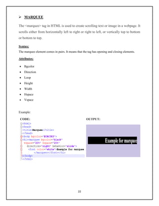 22
➢ MARQUEE
The <marquee> tag in HTML is used to create scrolling text or image in a webpage. It
scrolls either from horizontally left to right or right to left, or vertically top to bottom
or bottom to top.
Syntax:
The marquee element comes in pairs. It means that the tag has opening and closing elements.
Attributes:
• Bgcolor
• Direction
• Loop
• Height
• Width
• Hspace
• Vspace
Example:
CODE: OUTPUT:
 