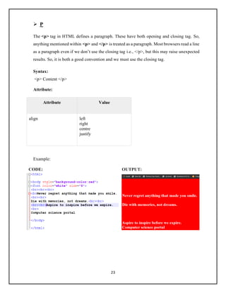 23
➢ P
The <p> tag in HTML defines a paragraph. These have both opening and closing tag. So,
anything mentioned within <p> and </p> is treated as a paragraph. Most browsers read a line
as a paragraph even if we don’t use the closing tag i.e., </p>, but this may raise unexpected
results. So, it is both a good convention and we must use the closing tag.
Syntax:
<p> Content </p>
Attribute:
Attribute Value
align left
right
centre
justify
Example:
CODE: OUTPUT:
 