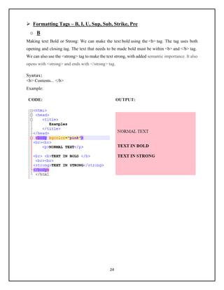 24
➢ Formatting Tags – B, I, U, Sup, Sub, Strike, Pre
o B
Making text Bold or Strong: We can make the text bold using the <b> tag. The tag uses both
opening and closing tag. The text that needs to be made bold must be within <b> and </b> tag.
We can also use the <strong> tag to make the text strong, with added semantic importance. It also
opens with <strong> and ends with </strong> tag.
Syntax:
<b> Contents... </b>
Example:
CODE: OUTPUT:
 