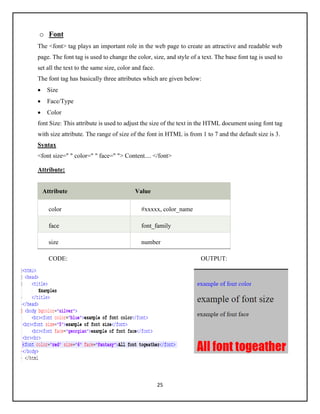25
o Font
The <font> tag plays an important role in the web page to create an attractive and readable web
page. The font tag is used to change the color, size, and style of a text. The base font tag is used to
set all the text to the same size, color and face.
The font tag has basically three attributes which are given below:
• Size
• Face/Type
• Color
font Size: This attribute is used to adjust the size of the text in the HTML document using font tag
with size attribute. The range of size of the font in HTML is from 1 to 7 and the default size is 3.
Syntax
<font size=" " color=" " face=" "> Content.... </font>
Attribute:
Attribute Value
color #xxxxx, color_name
face font_family
size number
CODE: OUTPUT:
 