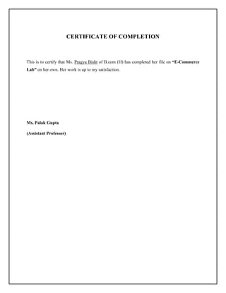 CERTIFICATE OF COMPLETION
This is to certify that Ms. Pragya Bisht of B.com (H) has completed her file on “E-Commerce
Lab” on her own. Her work is up to my satisfaction.
Ms. Palak Gupta
(Assistant Professor)
 