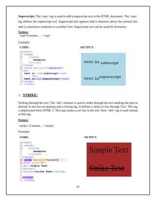 27
Superscript: The <sup> tag is used to add a superscript text to the HTML document. The <sup>
tag defines the superscript text. Superscript text appears half a character above the normal line
and is sometimes rendered in a smaller font. Superscript text can be used for footnotes.
Syntax:
<sup>Contents…. </sup>
Example:
CODE: OUTPUT:
o STRIKE:
Striking through the text: The <del> element is used to strike through the text marking the part as
deleted. It also has an opening and a closing tag. It defines a strike or line through Text. This tag
is depreciated from HTML 5. This tag creates a cut line in the text. Now <del> tag is used instead
of this tag.
Syntax:
<strike> Contents... </strike>
Example:
CODE: OUTPUT:
 