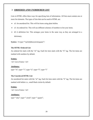 29
➢ ORDERED AND UNORDERED LIST
Lists in HTML offers three ways for specifying lists of information. All lists must contain one or
more list elements. The types of lists that can be used in HTML are:
• ul: An unordered list. This will list items using plain bullets.
• ol: An ordered list. This will use different schemes of numbers to list your items.
• dl: A definition list. This arranges your items in the same way as they are arranged in a
dictionary.
Syntax: <li type="1|a|A|i|I|disc|circle|square">
The HTML Ordered List
An ordered list starts with the “ol” tag. Each list item starts with the “li” tag. The list items are
marked with numbers by default.
Syntax:
<ol> List of items </ol>
Attributes:
type="A"; type="1"; type="a”; type="I”; type="i"
The Unordered HTML List
An unordered list starts with the “ul” tag. Each list item starts with the “li” tag. The list items are
marked with bullets i.e., small black circles by default.
Syntax:
<ul> List of items </ul>
Attributes:
type=" disc"; type=" circle"; type=" square";
 