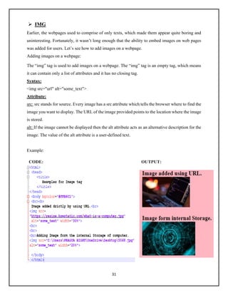 31
➢ IMG
Earlier, the webpages used to comprise of only texts, which made them appear quite boring and
uninteresting. Fortunately, it wasn’t long enough that the ability to embed images on web pages
was added for users. Let’s see how to add images on a webpage.
Adding images on a webpage:
The “img” tag is used to add images on a webpage. The “img” tag is an empty tag, which means
it can contain only a list of attributes and it has no closing tag.
Syntax:
<img src="url" alt="some_text">
Attribute:
src: src stands for source. Every image has a src attribute which tells the browser where to find the
image you want to display. The URL of the image provided points to the location where the image
is stored.
alt: If the image cannot be displayed then the alt attribute acts as an alternative description for the
image. The value of the alt attribute is a user-defined text.
Example:
CODE: OUTPUT:
 
