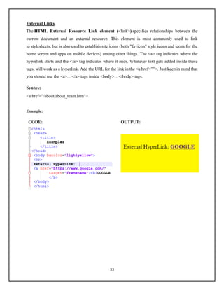 33
External Links
The HTML External Resource Link element (<link>) specifies relationships between the
current document and an external resource. This element is most commonly used to link
to stylesheets, but is also used to establish site icons (both "favicon" style icons and icons for the
home screen and apps on mobile devices) among other things. The <a> tag indicates where the
hyperlink starts and the </a> tag indicates where it ends. Whatever text gets added inside these
tags, will work as a hyperlink. Add the URL for the link in the <a href=””>. Just keep in mind that
you should use the <a>…</a> tags inside <body>…</body> tags.
Syntax:
<a href="/about/about_team.htm">
Example:
CODE: OUTPUT:
 
