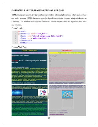37
Q-9 FRAMES & NESTED FRAMES- CODE AND WEB PAGE
HTML frames are used to divide your browser window into multiple sections where each section
can load a separate HTML document. A collection of frames in the browser window is known as
a frameset. The window is divided into frames in a similar way the tables are organized: into rows
and columns.
Frame’s code:
Frames Web Page:
 