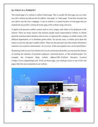 1
Q-1 WHAT IS A WEBSITE?
The central page of a website is called a home page. This is usually the first page you see when
you call a website up and can also be called a ‘start page’ or ‘index page’. From here onwards, the
user delves into the site’s subpages. A site or website is a central location of web pages that are
related and accessed by visiting the home page of the website using a browser.
A digital web presence enables content such as texts, images, and videos to be displayed on the
internet. There are many reasons why business people need a representative website: to inform
potential customers about products and services, to represent the company, to enable contact with
different departments, or to distribute goods online. For private users, a website gives them the
chance to actively take part in public affairs. There are also personal sites that contain informative
material or are used for entertainment. An overview of the most popular sites can be found below.
By placing a link to your own website next to your social network profile, you increase the chances
of catching the attention of potential employers, interested parties, or like-minded people. For
example, the Computer Hope website address URL (Uniform Resource Locator)
is https://www.computerhope.com. From our home page, you could get access to any of the web
pages (like this one) contained on our website.
 