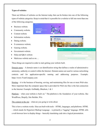 2
Types of websites
There are billions of websites on the Internet today that can be broken into one of the following
types of website categories. Keep in mind that it is possible for a website to fall into more than one
of the following categories.
• Business website.
• Community website.
• Content website
• Information website.
• Dating website.
• E-commerce website.
• Gaming website.
• Government website.
• Help and Q&A website
• Malicious website and so on….
These things are required in order to start getting your website built.
Domain name – A domain name is an identification string that defines a realm of administrative
autonomy, authority or control within the Internet. Domain names are used in various networking
contexts and for application-specific naming and addressing purposes. Example:
https://www.YourCompany.com
Hosting – it is the business of housing, serving, and maintaining files for one or more Web sites.
More important than the computer space that is provided for Web site files is the fast connection
to the Internet. Example: GoDaddy, Bluehost, 1 & 1
Platform – what your website is built on.” The platform is the foundation of your website, like
WordPress, Shopify, Site Builder, Wix
The content in the site – what are you going to write about
This is how a website works: Sites are built with tools – HTML, languages, and platforms. HTML
– which stands for Hypertext Markup Language – is primarily a “tagging” language. HTML tells
a web browser how to display things – basically translating code into a logical presentation.
 
