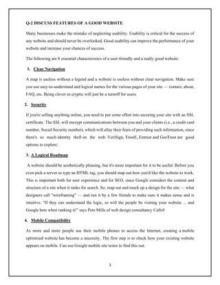 3
Q-2 DISCUSS FEATURES OF A GOOD WEBSITE
Many businesses make the mistake of neglecting usability. Usability is critical for the success of
any website and should never be overlooked. Good usability can improve the performance of your
website and increase your chances of success.
The following are 8 essential characteristics of a user-friendly and a really good website:
1. Clear Navigation
A map is useless without a legend and a website is useless without clear navigation. Make sure
you use easy-to-understand and logical names for the various pages of your site — contact, about,
FAQ, etc. Being clever or cryptic will just be a turnoff for users.
2. Security
If you're selling anything online, you need to put some effort into securing your site with an SSL
certificate. The SSL will encrypt communications between you and your clients (i.e., a credit card
number, Social Security number), which will allay their fears of providing such information, since
there's so much identity theft on the web. VeriSign, TrustE, Entrust and GeoTrust are good
options to explore.
3. A Logical Roadmap
A website should be aesthetically pleasing, but it's more important for it to be useful. Before you
even pick a server or type an HTML tag, you should map out how you'd like the website to work.
This is important both for user experience and for SEO, since Google considers the content and
structure of a site when it ranks for search. So, map out and mock up a design for the site — what
designers call "wireframing" — and run it by a few friends to make sure it makes sense and is
intuitive. "If they can understand the logic, so will the people be visiting your website ... and
Google bots when ranking it!" says Pete Mills of web design consultancy Calls9
4. Mobile Compatibility
As more and more people use their mobile phones to access the Internet, creating a mobile
optimized website has become a necessity. The first step is to check how your existing website
appears on mobile. Can use Google mobile site tester to find this out.
 