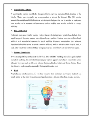 4
5. Accessible to All Users
A user-friendly website should also be accessible to everyone including blind, disabled or the
elderly. These users typically use screen-readers to access the Internet. The 508 website
accessibility guidelines highlight simple web design techniques that can be applied to make sure
your website can be accessed easily on-screen readers, making your website available to a larger
audience.
6. Fast Load Times
Nothing is more annoying for website visitors than a website that takes long to load. In fact, slow
speed is one of the main reasons why visitors leave a website. Making sure your website loads
within 4 to 6 seconds is important for good usability. Customer expectations have changed
significantly in recent years. A typical customer will only wait for a few seconds for your page to
load, after which they will most likely navigate away to a competitor's site never to visit again.
7. Browser Consistency
Browser compatibility can be easily overlooked. This is bad for branding and has a negative effect
on website usability. It is important to ensure your website appears and behaves consistently across
all major browsers such as Chrome, Internet Explorer, Firefox, Safari and Opera. Simple things
like this set a professionally designed website apart from the rest.
8. FAQ
People have a lot of questions. As you hear concerns from customers and receive feedback via
email, gather up the most frequently asked questions into a list and offer clear, concise answers.
 