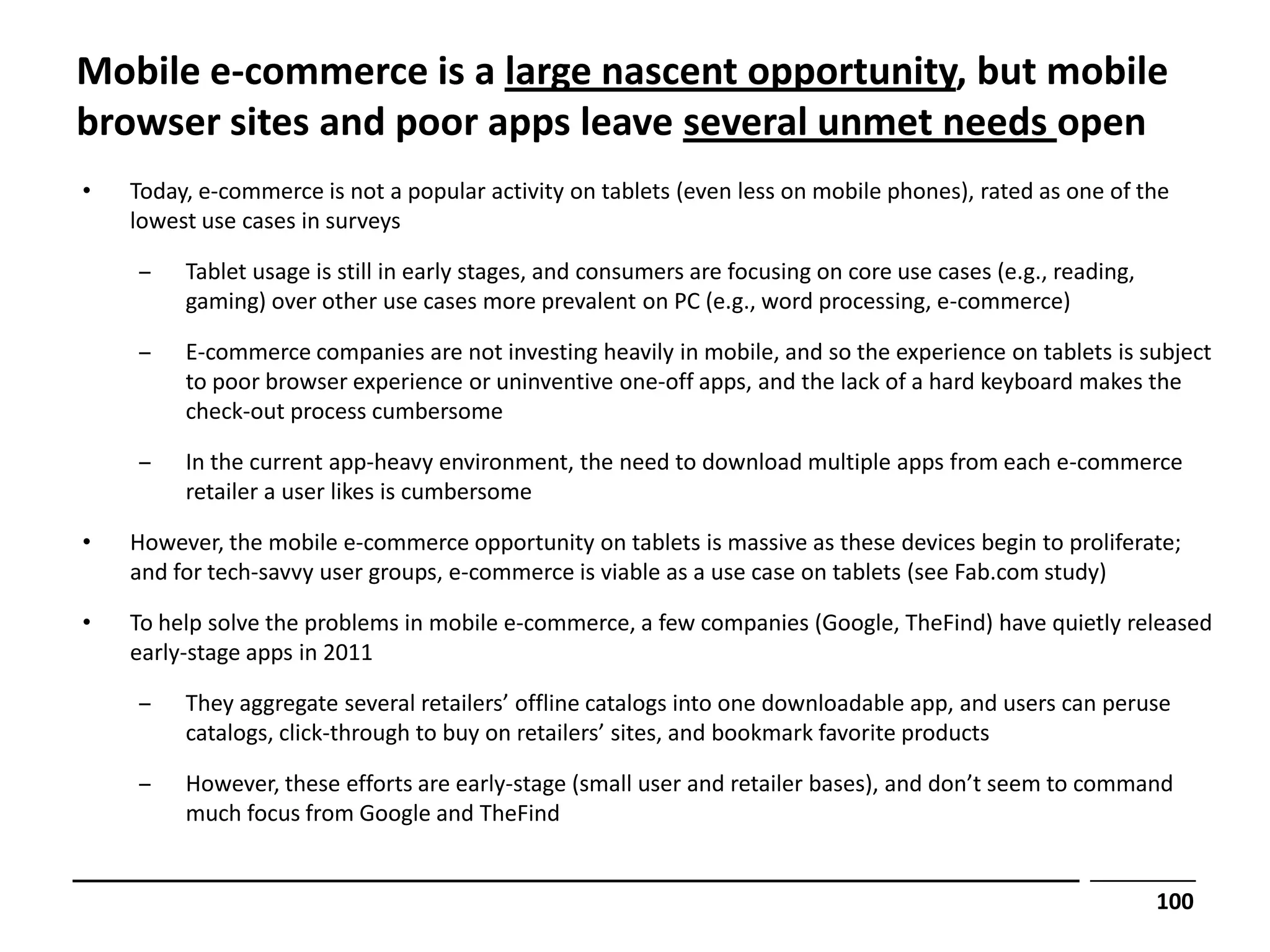 Mobile e-commerce is a large nascent opportunity, but mobile
browser sites and poor apps leave several unmet needs open
•   Today, e-commerce is not a popular activity on tablets (even less on mobile phones), rated as one of the
    lowest use cases in surveys

    ‒    Tablet usage is still in early stages, and consumers are focusing on core use cases (e.g., reading,
         gaming) over other use cases more prevalent on PC (e.g., word processing, e-commerce)

    ‒    E-commerce companies are not investing heavily in mobile, and so the experience on tablets is subject
         to poor browser experience or uninventive one-off apps, and the lack of a hard keyboard makes the
         check-out process cumbersome

    ‒    In the current app-heavy environment, the need to download multiple apps from each e-commerce
         retailer a user likes is cumbersome

•   However, the mobile e-commerce opportunity on tablets is massive as these devices begin to proliferate;
    and for tech-savvy user groups, e-commerce is viable as a use case on tablets (see Fab.com study)

•   To help solve the problems in mobile e-commerce, a few companies (Google, TheFind) have quietly released
    early-stage apps in 2011

    ‒    They aggregate several retailers’ offline catalogs into one downloadable app, and users can peruse
         catalogs, click-through to buy on retailers’ sites, and bookmark favorite products

    ‒    However, these efforts are early-stage (small user and retailer bases), and don’t seem to command
         much focus from Google and TheFind


                                                                                                               100
 