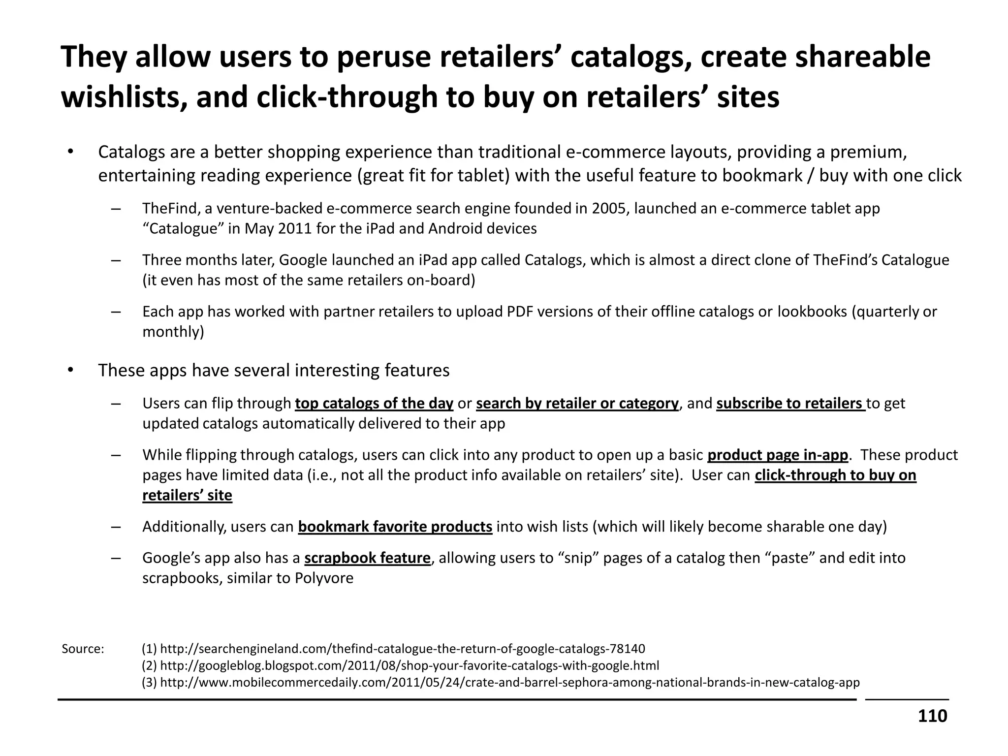 They allow users to peruse retailers’ catalogs, create shareable
wishlists, and click-through to buy on retailers’ sites
•    Catalogs are a better shopping experience than traditional e-commerce layouts, providing a premium,
     entertaining reading experience (great fit for tablet) with the useful feature to bookmark / buy with one click
          –   TheFind, a venture-backed e-commerce search engine founded in 2005, launched an e-commerce tablet app
              “Catalogue” in May 2011 for the iPad and Android devices
          –   Three months later, Google launched an iPad app called Catalogs, which is almost a direct clone of TheFind’s Catalogue
              (it even has most of the same retailers on-board)
          –   Each app has worked with partner retailers to upload PDF versions of their offline catalogs or lookbooks (quarterly or
              monthly)

•    These apps have several interesting features
          –   Users can flip through top catalogs of the day or search by retailer or category, and subscribe to retailers to get
              updated catalogs automatically delivered to their app
          –   While flipping through catalogs, users can click into any product to open up a basic product page in-app. These product
              pages have limited data (i.e., not all the product info available on retailers’ site). User can click-through to buy on
              retailers’ site
          –   Additionally, users can bookmark favorite products into wish lists (which will likely become sharable one day)
          –   Google’s app also has a scrapbook feature, allowing users to “snip” pages of a catalog then “paste” and edit into
              scrapbooks, similar to Polyvore



Source:       (1) http://searchengineland.com/thefind-catalogue-the-return-of-google-catalogs-78140
              (2) http://googleblog.blogspot.com/2011/08/shop-your-favorite-catalogs-with-google.html
              (3) http://www.mobilecommercedaily.com/2011/05/24/crate-and-barrel-sephora-among-national-brands-in-new-catalog-app

                                                                                                                                    110
 