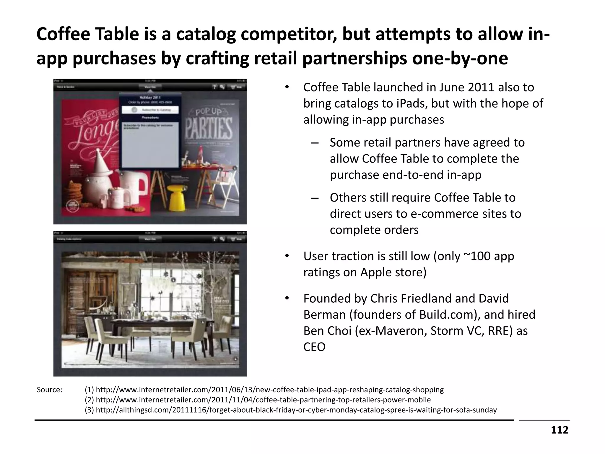 Coffee Table is a catalog competitor, but attempts to allow in-
app purchases by crafting retail partnerships one-by-one
                                                                  •     Coffee Table launched in June 2011 also to
                                                                        bring catalogs to iPads, but with the hope of
                                                                        allowing in-app purchases
                                                                          – Some retail partners have agreed to
                                                                            allow Coffee Table to complete the
                                                                            purchase end-to-end in-app
                                                                          – Others still require Coffee Table to
                                                                            direct users to e-commerce sites to
                                                                            complete orders
                                                                  •     User traction is still low (only ~100 app
                                                                        ratings on Apple store)
                                                                  •     Founded by Chris Friedland and David
                                                                        Berman (founders of Build.com), and hired
                                                                        Ben Choi (ex-Maveron, Storm VC, RRE) as
                                                                        CEO


Source:   (1) http://www.internetretailer.com/2011/06/13/new-coffee-table-ipad-app-reshaping-catalog-shopping
          (2) http://www.internetretailer.com/2011/11/04/coffee-table-partnering-top-retailers-power-mobile
          (3) http://allthingsd.com/20111116/forget-about-black-friday-or-cyber-monday-catalog-spree-is-waiting-for-sofa-sunday

                                                                                                                                  112
 