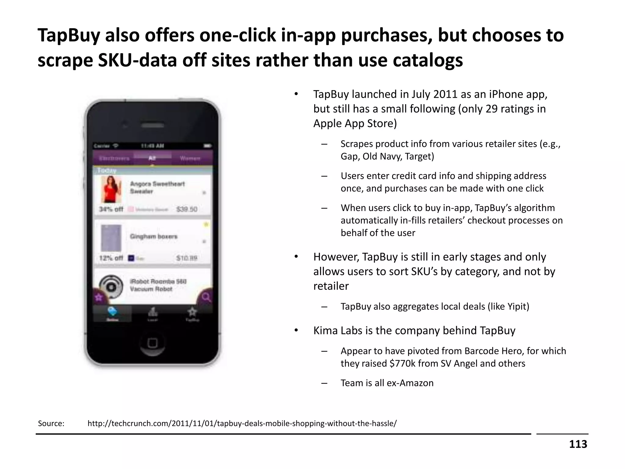 TapBuy also offers one-click in-app purchases, but chooses to
scrape SKU-data off sites rather than use catalogs
                                                                •    TapBuy launched in July 2011 as an iPhone app,
                                                                     but still has a small following (only 29 ratings in
                                                                     Apple App Store)
                                                                       –    Scrapes product info from various retailer sites (e.g.,
                                                                            Gap, Old Navy, Target)
                                                                       –    Users enter credit card info and shipping address
                                                                            once, and purchases can be made with one click
                                                                       –    When users click to buy in-app, TapBuy’s algorithm
                                                                            automatically in-fills retailers’ checkout processes on
                                                                            behalf of the user

                                                                •    However, TapBuy is still in early stages and only
                                                                     allows users to sort SKU’s by category, and not by
                                                                     retailer
                                                                       –    TapBuy also aggregates local deals (like Yipit)

                                                                •    Kima Labs is the company behind TapBuy
                                                                       –    Appear to have pivoted from Barcode Hero, for which
                                                                            they raised $770k from SV Angel and others
                                                                       –    Team is all ex-Amazon


Source:   http://techcrunch.com/2011/11/01/tapbuy-deals-mobile-shopping-without-the-hassle/

                                                                                                                                      113
 