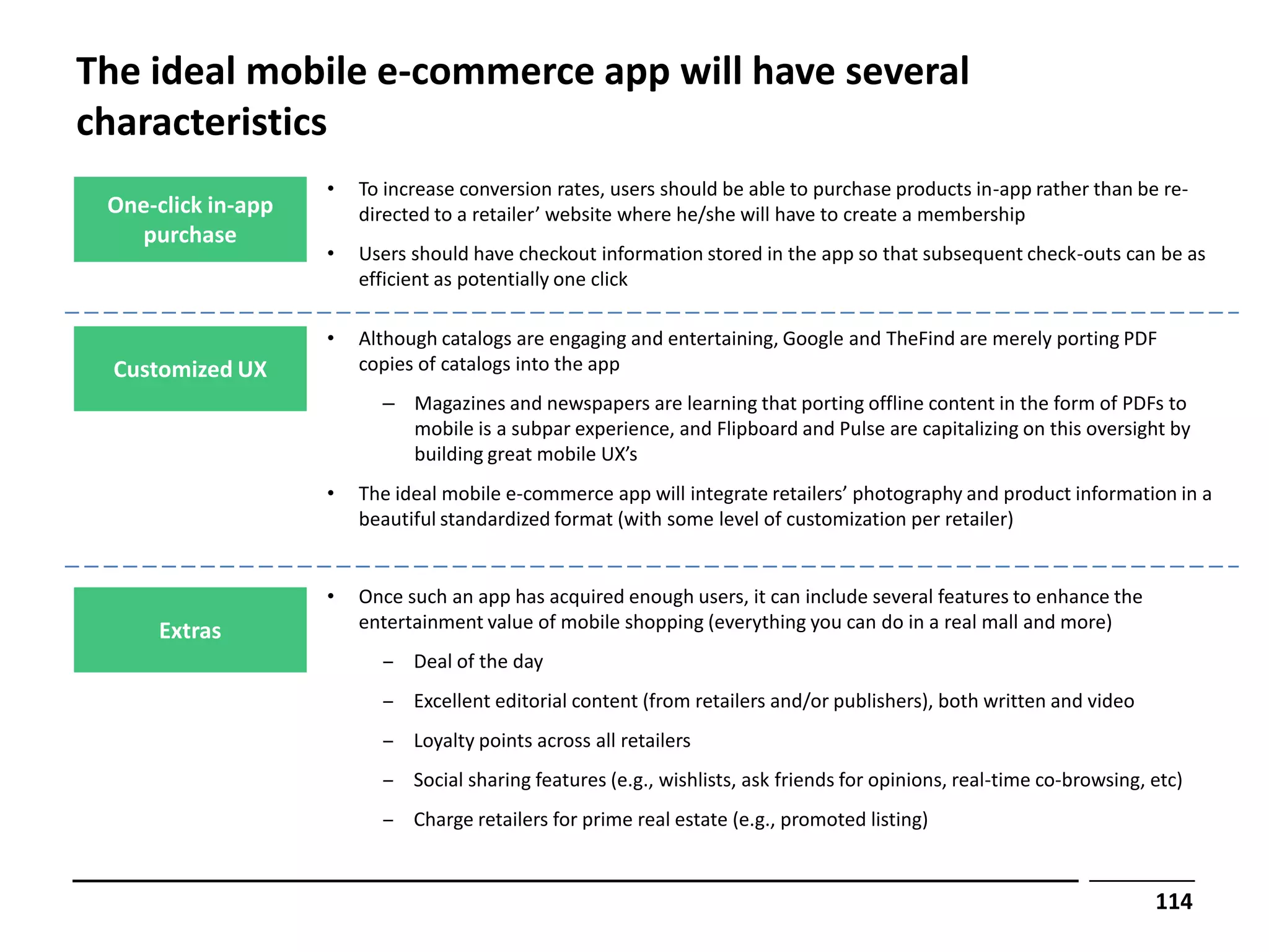 The ideal mobile e-commerce app will have several
characteristics
                    •   To increase conversion rates, users should be able to purchase products in-app rather than be re-
 One-click in-app       directed to a retailer’ website where he/she will have to create a membership
   purchase
                    •   Users should have checkout information stored in the app so that subsequent check-outs can be as
                        efficient as potentially one click

                    •   Although catalogs are engaging and entertaining, Google and TheFind are merely porting PDF
  Customized UX         copies of catalogs into the app
                          – Magazines and newspapers are learning that porting offline content in the form of PDFs to
                            mobile is a subpar experience, and Flipboard and Pulse are capitalizing on this oversight by
                            building great mobile UX’s
                    •   The ideal mobile e-commerce app will integrate retailers’ photography and product information in a
                        beautiful standardized format (with some level of customization per retailer)


                    •   Once such an app has acquired enough users, it can include several features to enhance the
     Extras             entertainment value of mobile shopping (everything you can do in a real mall and more)
                          ‒ Deal of the day
                          ‒ Excellent editorial content (from retailers and/or publishers), both written and video
                          ‒ Loyalty points across all retailers
                          ‒ Social sharing features (e.g., wishlists, ask friends for opinions, real-time co-browsing, etc)
                          ‒ Charge retailers for prime real estate (e.g., promoted listing)


                                                                                                                       114
 